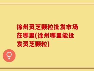 徐州灵芝颗粒批发市场在哪里(徐州哪里能批发灵芝颗粒)