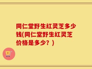 同仁堂野生红灵芝多少钱(同仁堂野生红灵芝价格是多少？)