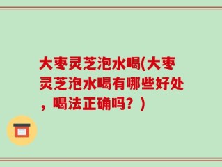 大枣灵芝泡水喝(大枣灵芝泡水喝有哪些好处，喝法正确吗？)
