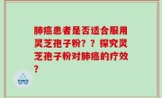 肺癌患者是否适合服用灵芝孢子粉？？探究灵芝孢子粉对肺癌的疗效？