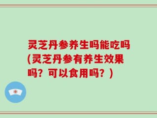 灵芝丹参养生吗能吃吗(灵芝丹参有养生效果吗？可以食用吗？)