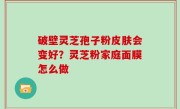 破壁灵芝孢子粉皮肤会变好？灵芝粉家庭面膜怎么做