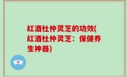 红酒杜仲灵芝的功效(红酒杜仲灵芝：保健养生神器)