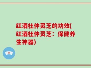 红酒杜仲灵芝的功效(红酒杜仲灵芝：保健养生神器)
