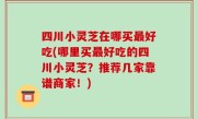 四川小灵芝在哪买最好吃(哪里买最好吃的四川小灵芝？推荐几家靠谱商家！)