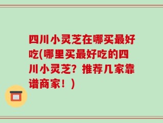 四川小灵芝在哪买最好吃(哪里买最好吃的四川小灵芝？推荐几家靠谱商家！)