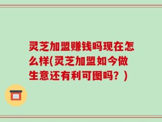 灵芝加盟赚钱吗现在怎么样(灵芝加盟如今做生意还有利可图吗？)