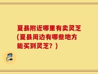 夏县附近哪里有卖灵芝(夏县周边有哪些地方能买到灵芝？)
