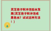灵芝孢子粉冲泡后水发黑(灵芝孢子粉冲泡成黑色水？试试这种方法！)