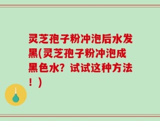 灵芝孢子粉冲泡后水发黑(灵芝孢子粉冲泡成黑色水？试试这种方法！)