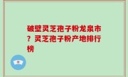 破壁灵芝孢子粉龙泉市？灵芝孢子粉产地排行榜