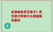 皮肤吸收灵芝孢子？灵芝孢子粉和什么做面膜效果好