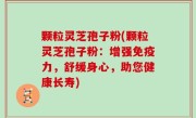 颗粒灵芝孢子粉(颗粒灵芝孢子粉：增强免疫力，舒缓身心，助您健康长寿)