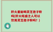 肝火重能喝灵芝孢子粉吗(肝火旺盛之人可以饮用灵芝孢子粉吗？)