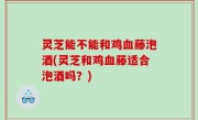 灵芝能不能和鸡血藤泡酒(灵芝和鸡血藤适合泡酒吗？)