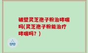 破壁灵芝孢子粉治哮喘吗(灵芝孢子粉能治疗哮喘吗？)