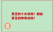 灵芝的十大功效？探秘灵芝的神奇功效？