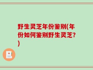 野生灵芝年份鉴别(年份如何鉴别野生灵芝？)