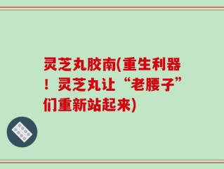 灵芝丸胶南(重生利器！灵芝丸让“老腰子”们重新站起来)