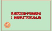 贵州灵芝孢子粉破壁机？破壁机打灵芝怎么做
