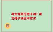易生源灵芝孢子油？灵芝孢子油正宗做法