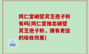同仁堂破壁灵芝孢子粉有吗(同仁堂推出破壁灵芝孢子粉，拥有更佳的吸收效果)