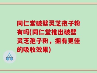 同仁堂破壁灵芝孢子粉有吗(同仁堂推出破壁灵芝孢子粉，拥有更佳的吸收效果)