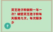 灵芝孢子粉新粉一年一次？破壁灵芝孢子粉每天服用几次，每次服多少