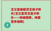 芝兰堂破壁灵芝孢子粉片(芝兰堂灵芝孢子粉片——突破壁限，纯露营养保障)