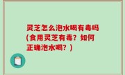 灵芝怎么泡水喝有毒吗(食用灵芝有毒？如何正确泡水喝？)