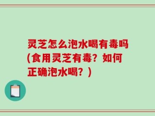 灵芝怎么泡水喝有毒吗(食用灵芝有毒？如何正确泡水喝？)