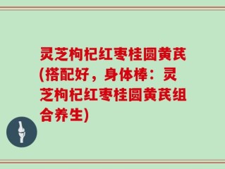 灵芝枸杞红枣桂圆黄芪(搭配好，身体棒：灵芝枸杞红枣桂圆黄芪组合养生)