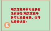 喝灵芝孢子粉对皮肤有没有好处(喝灵芝孢子粉可以改善皮肤，你可以看看这里)