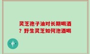 灵芝孢子油对长期喝酒？野生灵芝如何泡酒喝