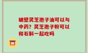 破壁灵芝孢子油可以与中药？灵芝孢子粉可以和石斛一起吃吗