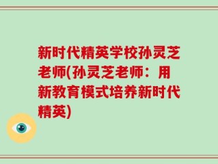 新时代精英学校孙灵芝老师(孙灵芝老师：用新教育模式培养新时代精英)