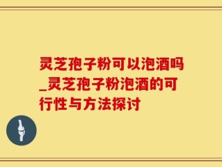 灵芝孢子粉可以泡酒吗_灵芝孢子粉泡酒的可行性与方法探讨