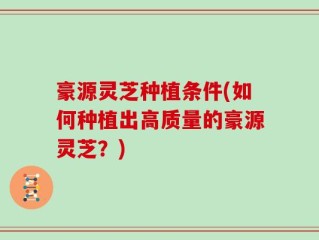豪源灵芝种植条件(如何种植出高质量的豪源灵芝？)