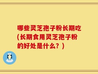 哪些灵芝孢子粉长期吃(长期食用灵芝孢子粉的好处是什么？)