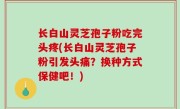 长白山灵芝孢子粉吃完头疼(长白山灵芝孢子粉引发头痛？换种方式保健吧！)