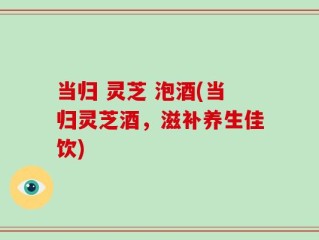 当归 灵芝 泡酒(当归灵芝酒，滋补养生佳饮)