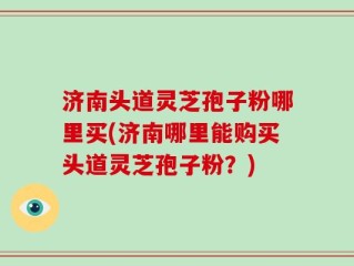 济南头道灵芝孢子粉哪里买(济南哪里能购买头道灵芝孢子粉？)