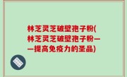 林芝灵芝破壁孢子粉(林芝灵芝破壁孢子粉——提高免疫力的圣品)
