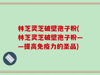 林芝灵芝破壁孢子粉(林芝灵芝破壁孢子粉——提高免疫力的圣品)