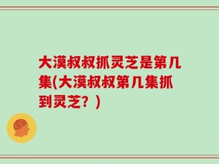 大漠叔叔抓灵芝是第几集(大漠叔叔第几集抓到灵芝？)