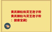 黄芪颗粒和灵芝孢子粉黄芪颗粒与灵芝孢子粉：健康宝藏)