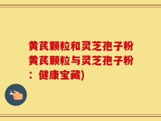 黄芪颗粒和灵芝孢子粉黄芪颗粒与灵芝孢子粉：健康宝藏)