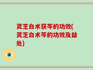 灵芝白术获芩的功效(灵芝白术芩的功效及益处)