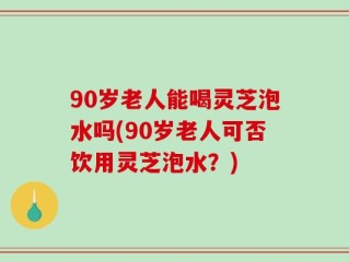 90岁老人能喝灵芝泡水吗(90岁老人可否饮用灵芝泡水？)