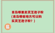 青岛哪里卖灵芝孢子粉(青岛哪些地方可以购买灵芝孢子粉？)